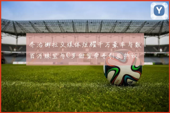 乔治娜社交媒体炫耀千万豪车与数百万珠宝与C罗甜蜜牵手引发热议