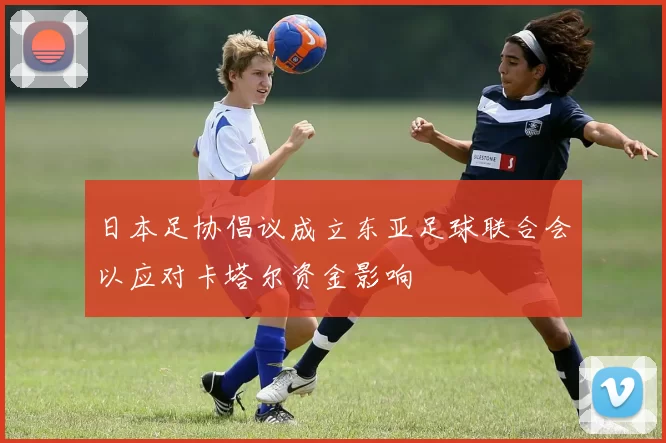 日本足协倡议成立东亚足球联合会以应对卡塔尔资金影响