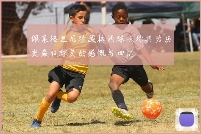 佩莱格里尼珍藏梅西球衣称其为历史最佳球员的感慨与回忆