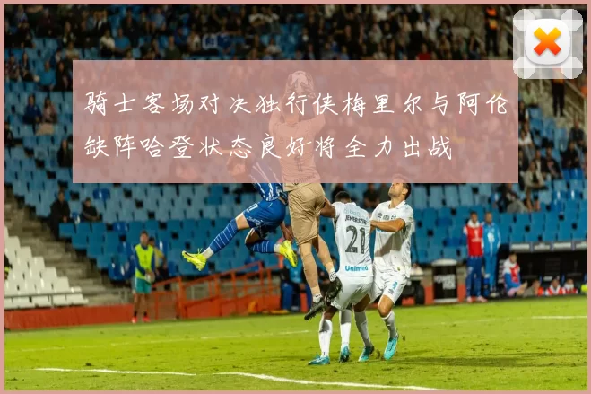 骑士客场对决独行侠梅里尔与阿伦缺阵哈登状态良好将全力出战