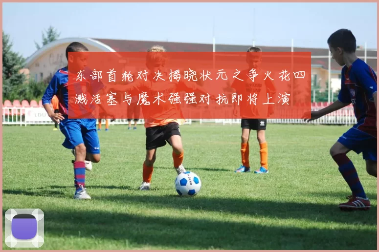 东部首轮对决揭晓状元之争火花四溅活塞与魔术强强对抗即将上演