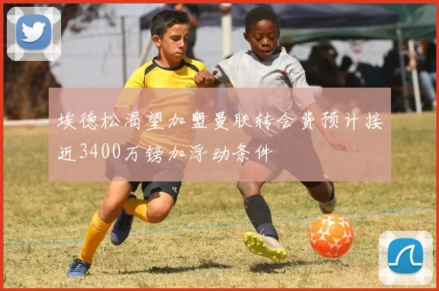 埃德松渴望加盟曼联转会费预计接近3400万镑加浮动条件