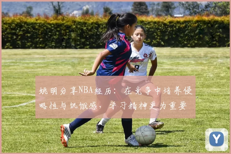 姚明分享NBA经历：在竞争中培养侵略性与饥饿感，学习精神更为重要