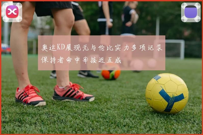 奥运KD展现无与伦比实力多项记录保持者命中率接近五成