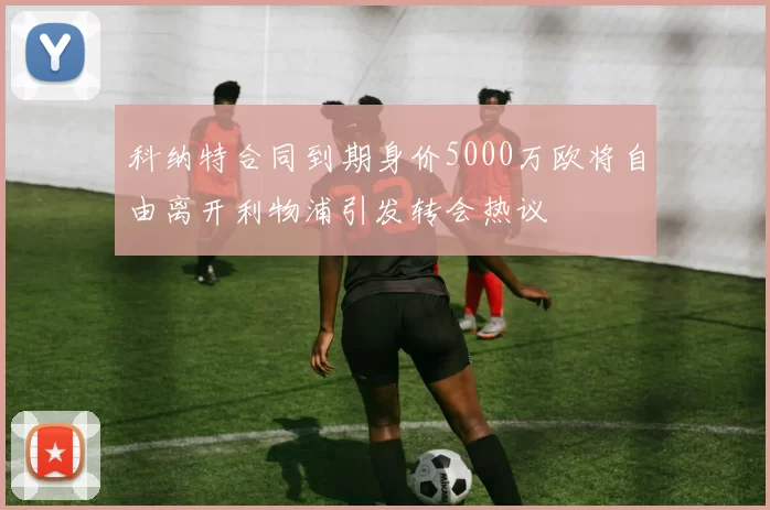 科纳特合同到期身价5000万欧将自由离开利物浦引发转会热议