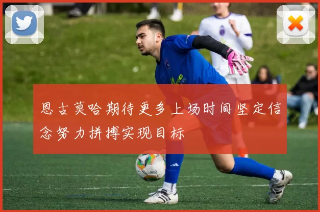 恩古莫哈期待更多上场时间坚定信念努力拼搏实现目标
