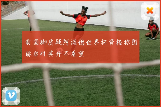 前国脚质疑阿诺德世界杯资格称图赫尔对其并不看重