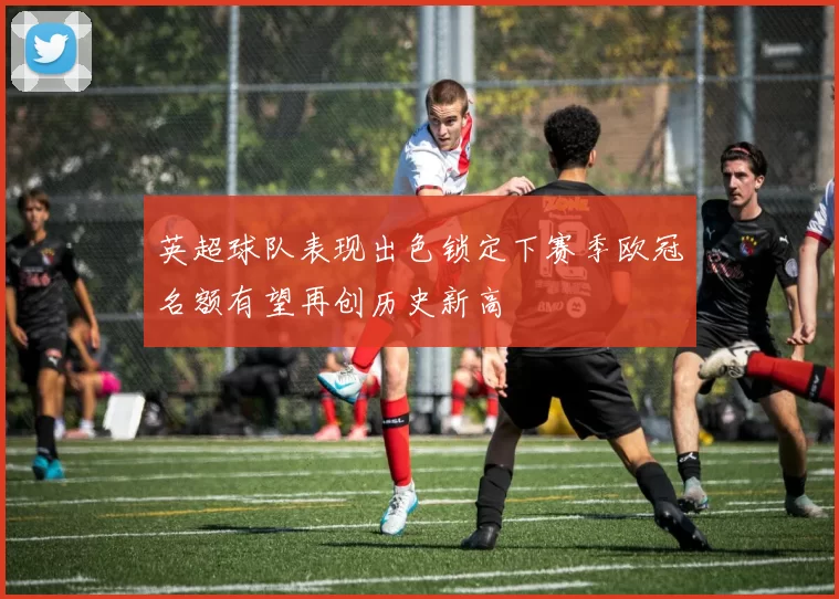 英超球队表现出色锁定下赛季欧冠名额有望再创历史新高