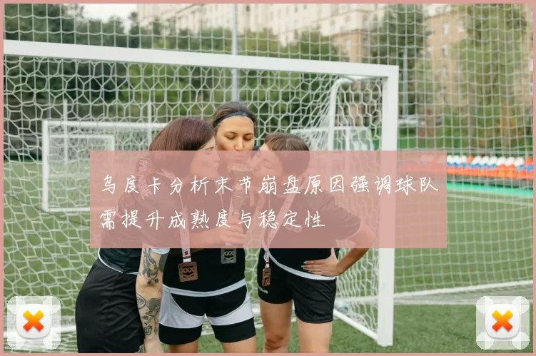 乌度卡分析末节崩盘原因强调球队需提升成熟度与稳定性