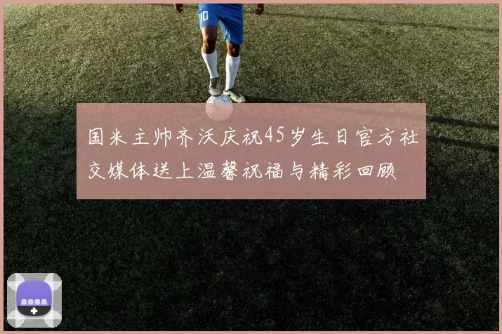 国米主帅齐沃庆祝45岁生日官方社交媒体送上温馨祝福与精彩回顾