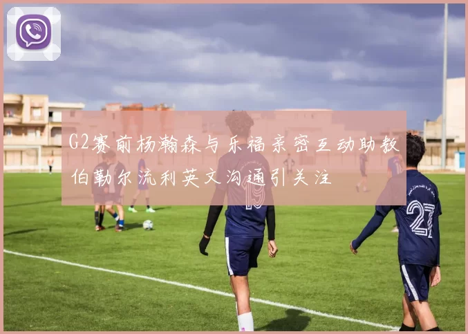 G2赛前杨瀚森与乐福亲密互动助教伯勒尔流利英文沟通引关注