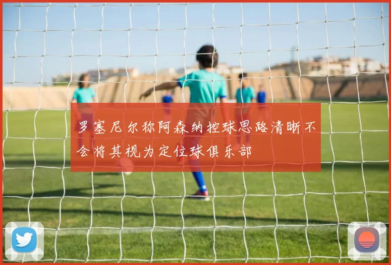 罗塞尼尔称阿森纳控球思路清晰不会将其视为定位球俱乐部