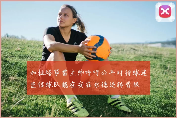 加拉塔萨雷主帅呼吁公平对待球迷坚信球队能在安菲尔德逆转晋级