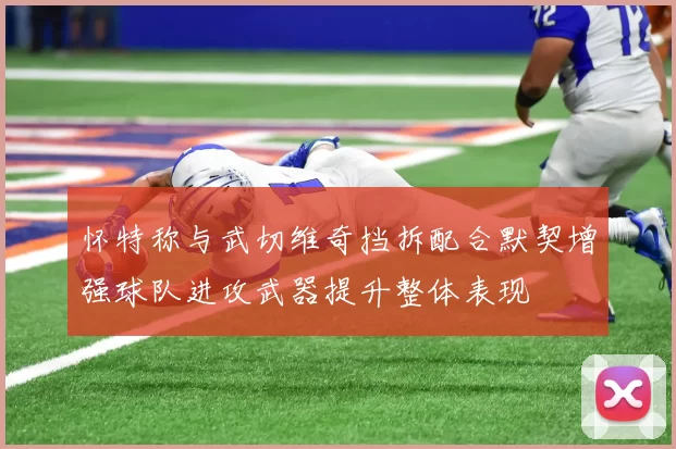 怀特称与武切维奇挡拆配合默契增强球队进攻武器提升整体表现