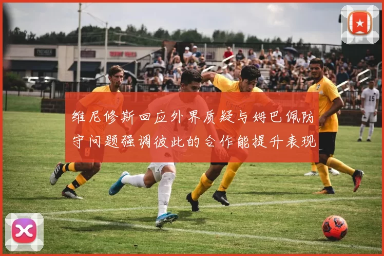维尼修斯回应外界质疑与姆巴佩防守问题强调彼此的合作能提升表现