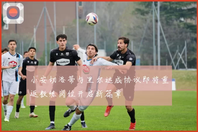 小安切洛蒂与里尔达成协议即将重返教练岗位开启新篇章