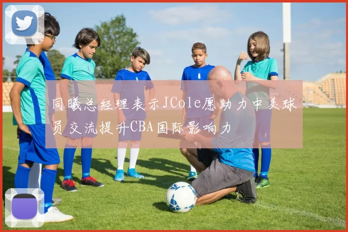 同曦总经理表示JCole愿助力中美球员交流提升CBA国际影响力