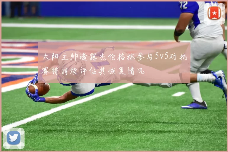 太阳主帅透露杰伦格林参与5v5对抗赛将持续评估其恢复情况