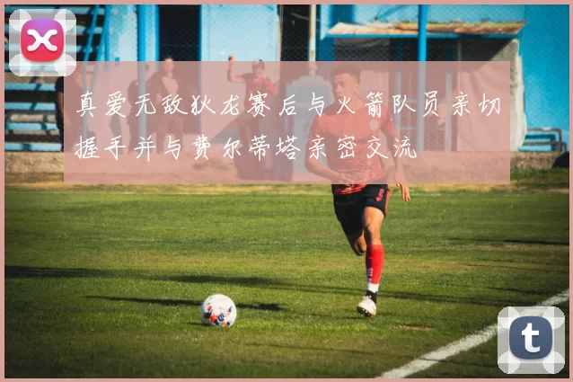 真爱无敌狄龙赛后与火箭队员亲切握手并与费尔蒂塔亲密交流